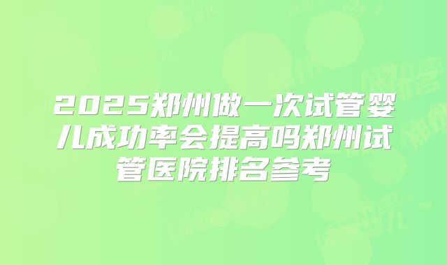 2025郑州做一次试管婴儿成功率会提高吗郑州试管医院排名参考
