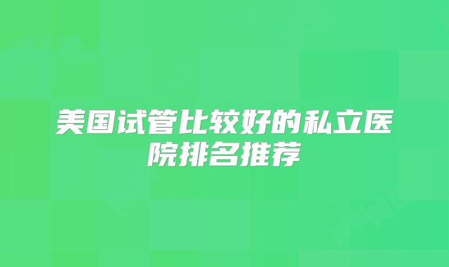 美国试管比较好的私立医院排名推荐