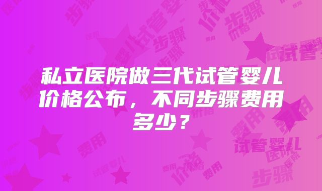 私立医院做三代试管婴儿价格公布,不同步骤费用多少?