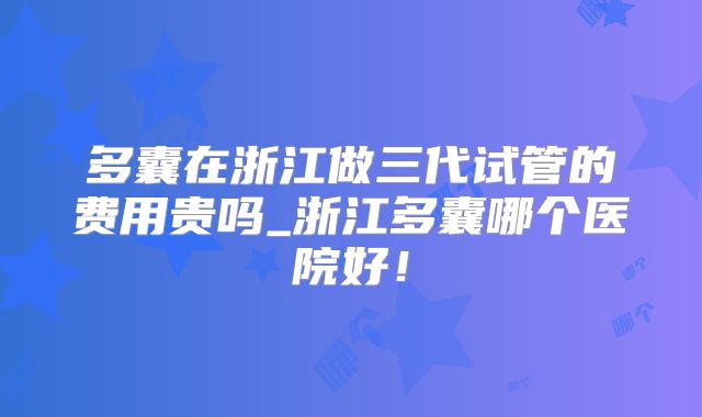 多囊在浙江做三代试管的费用贵吗_浙江多囊哪个医院好！