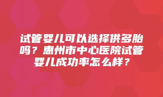 试管婴儿可以选择供多胎吗？惠州市中心医院试管婴儿成功率怎么样？