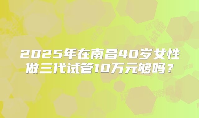 2025年在南昌40岁女性做三代试管10万元够吗？