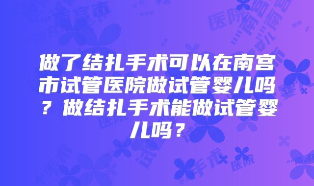 做了结扎手术可以在南宫市试管医院做试管婴儿吗?做结扎手术能做试管婴儿吗?