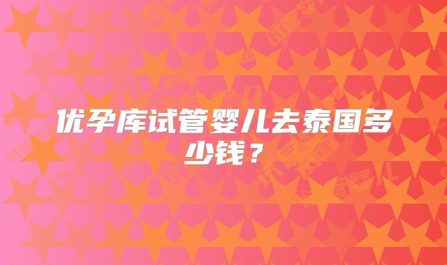 优孕库试管婴儿去泰国多少钱?