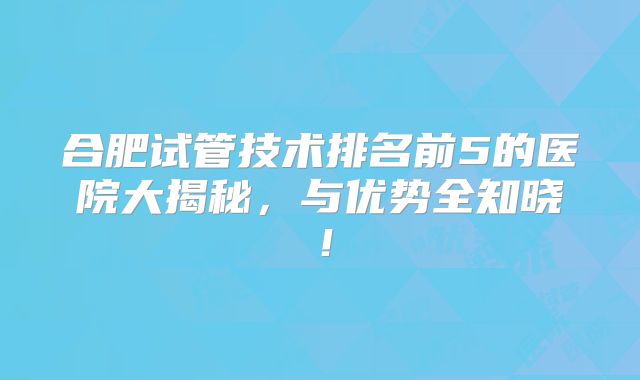 合肥试管技术排名前5的医院大揭秘，与优势全知晓！