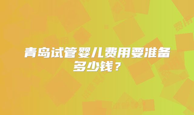 青岛试管婴儿费用要准备多少钱？