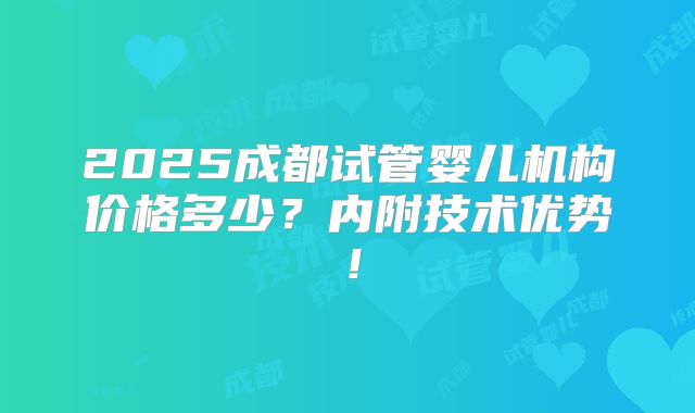 2025成都试管婴儿机构价格多少？内附技术优势！