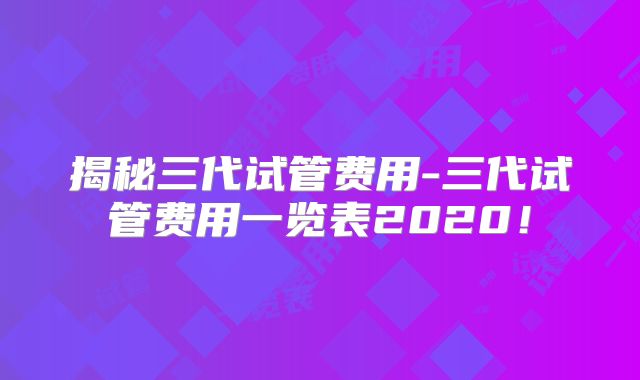 揭秘三代试管费用-三代试管费用一览表2020!