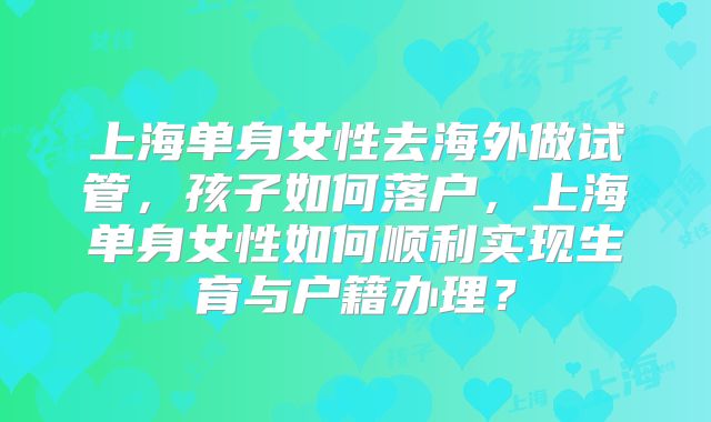上海单身女性去海外做试管,孩子如何落户,上海单身女性如何顺利实现生育与户籍办理?