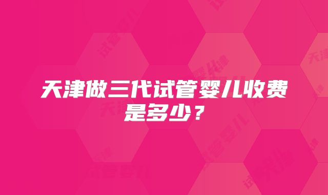 天津做三代试管婴儿收费是多少?