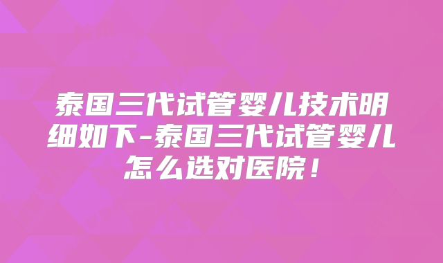 泰国三代试管婴儿技术明细如下-泰国三代试管婴儿怎么选对医院!