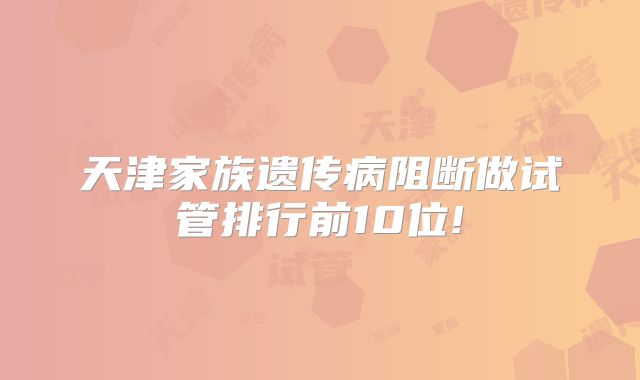 天津家族遗传病阻断做试管排行前10位!