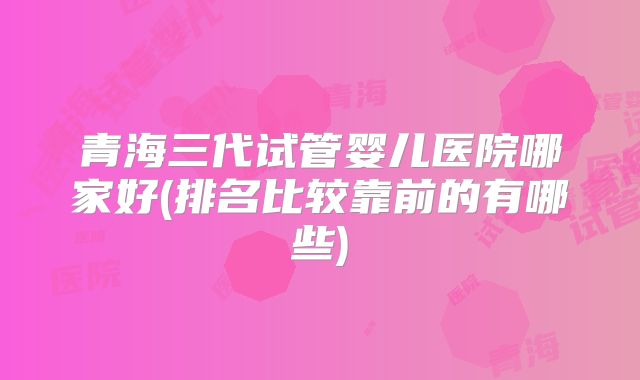 青海三代试管婴儿医院哪家好(排名比较靠前的有哪些)