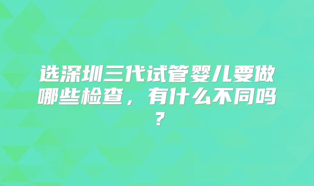 选深圳三代试管婴儿要做哪些检查,有什么不同吗?