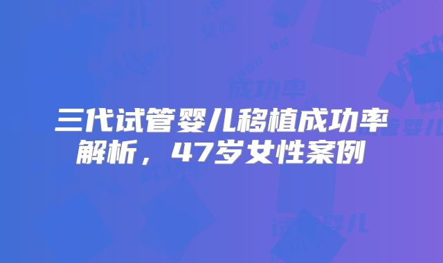 三代试管婴儿移植成功率解析,47岁女性案例