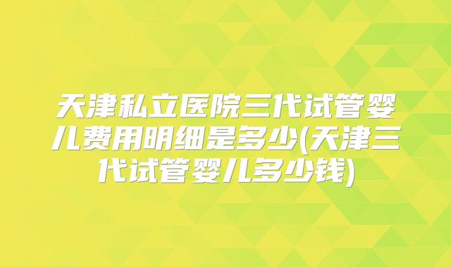 天津私立医院三代试管婴儿费用明细是多少(天津三代试管婴儿多少钱)
