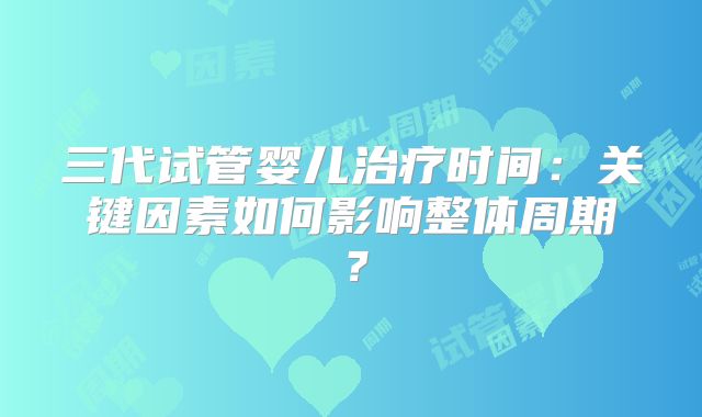 三代试管婴儿治疗时间:关键因素如何影响整体周期?