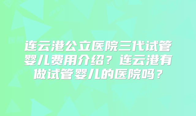 连云港公立医院三代试管婴儿费用介绍？连云港有做试管婴儿的医院吗？