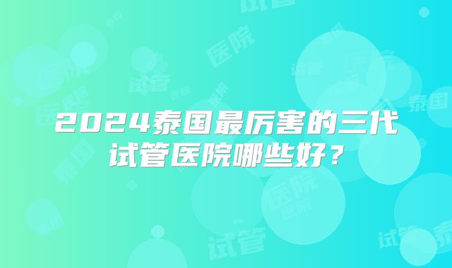2024泰国最厉害的三代试管医院哪些好？
