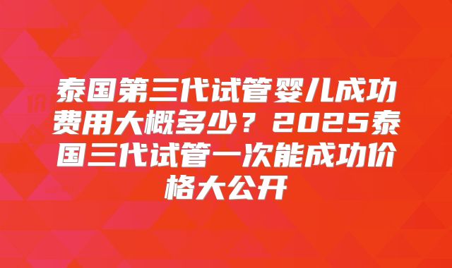 泰国第三代试管婴儿成功费用大概多少?2025泰国三代试管一次能成功价格大公开