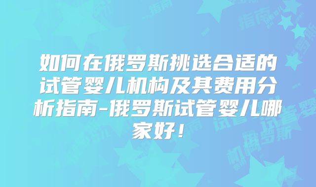 如何在俄罗斯挑选合适的试管婴儿机构及其费用分析指南-俄罗斯试管婴儿哪家好！