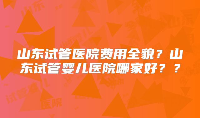 山东试管医院费用全貌?山东试管婴儿医院哪家好??