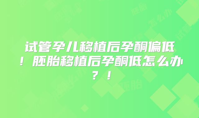 试管孕儿移植后孕酮偏低!胚胎移植后孕酮低怎么办?!