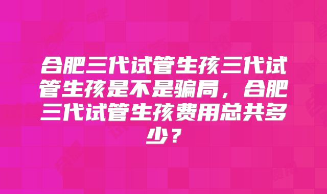 合肥三代试管生孩三代试管生孩是不是骗局，合肥三代试管生孩费用总共多少？