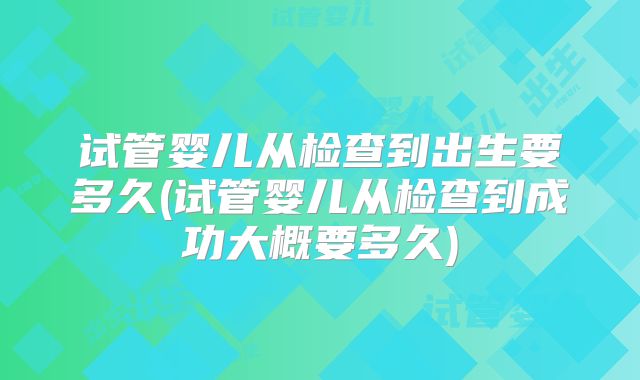 试管婴儿从检查到出生要多久(试管婴儿从检查到成功大概要多久)