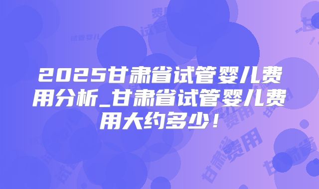 2025甘肃省试管婴儿费用分析_甘肃省试管婴儿费用大约多少！