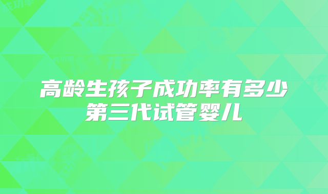 高龄生孩子成功率有多少第三代试管婴儿