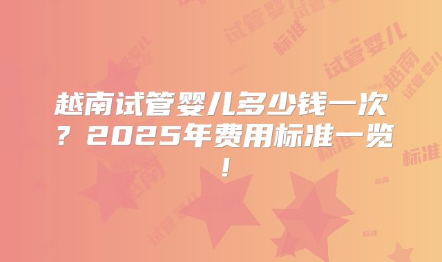 越南试管婴儿多少钱一次?2025年费用标准一览!
