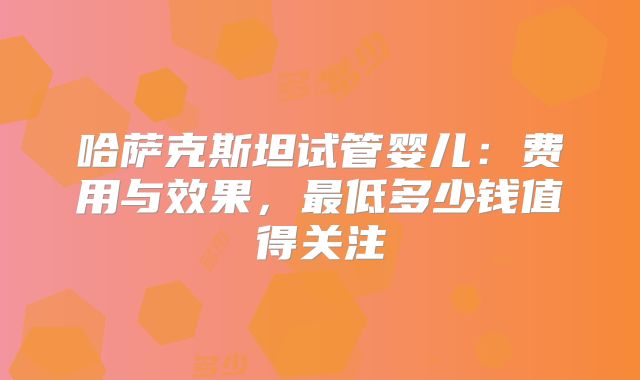 哈萨克斯坦试管婴儿：费用与效果，最低多少钱值得关注