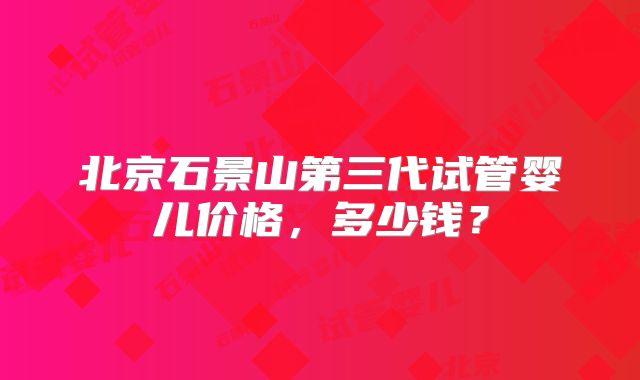 北京石景山第三代试管婴儿价格,多少钱?