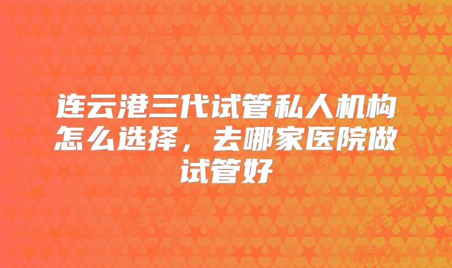 连云港三代试管私人机构怎么选择，去哪家医院做试管好