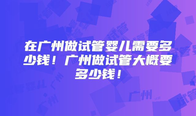 在广州做试管婴儿需要多少钱！广州做试管大概要多少钱！