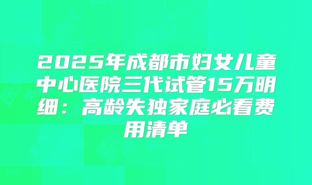 2025年成都市妇女儿童中心医院三代试管15万明细:高龄失独家庭必看费用清单