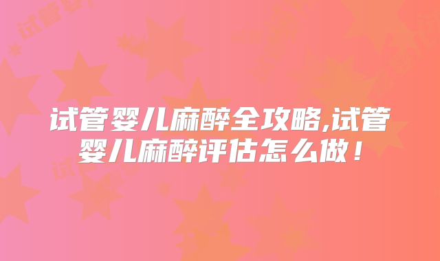 试管婴儿麻醉全攻略,试管婴儿麻醉评估怎么做！