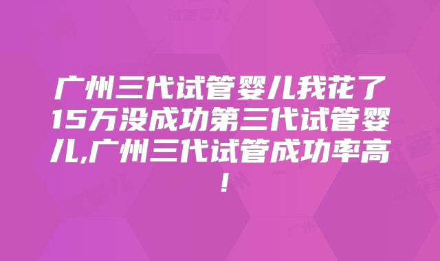 广州三代试管婴儿我花了15万没成功第三代试管婴儿,广州三代试管成功率高!