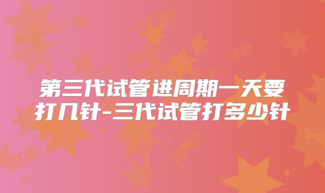 第三代试管进周期一天要打几针-三代试管打多少针