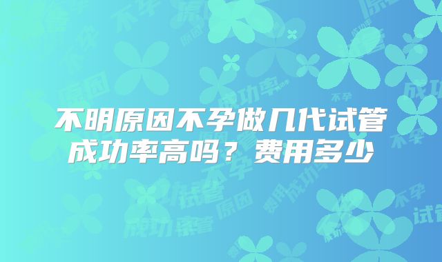 不明原因不孕做几代试管成功率高吗?费用多少