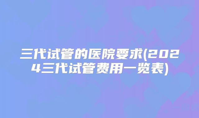 三代试管的医院要求(2024三代试管费用一览表)