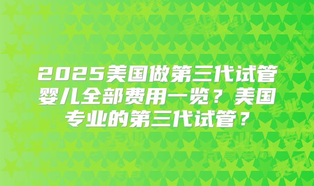2025美国做第三代试管婴儿全部费用一览?美国专业的第三代试管?