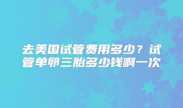 去美国试管费用多少?试管单卵三胎多少钱啊一次