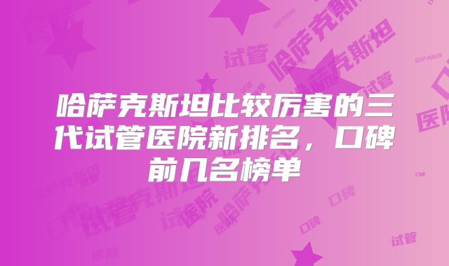 哈萨克斯坦比较厉害的三代试管医院新排名,口碑前几名榜单