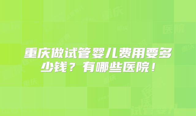 重庆做试管婴儿费用要多少钱？有哪些医院！