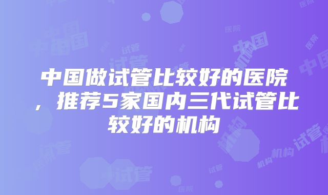 中国做试管比较好的医院，推荐5家国内三代试管比较好的机构