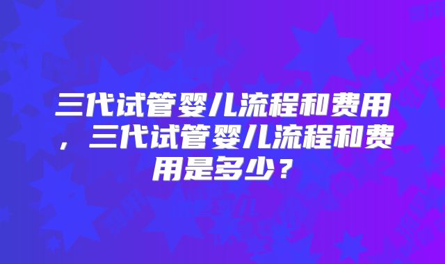 三代试管婴儿流程和费用,三代试管婴儿流程和费用是多少?