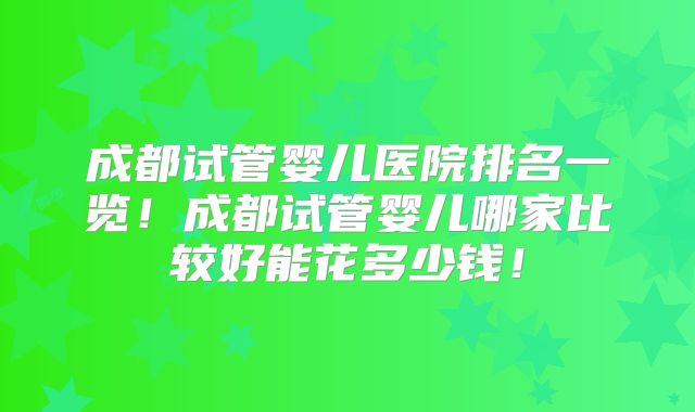 成都试管婴儿医院排名一览!成都试管婴儿哪家比较好能花多少钱!