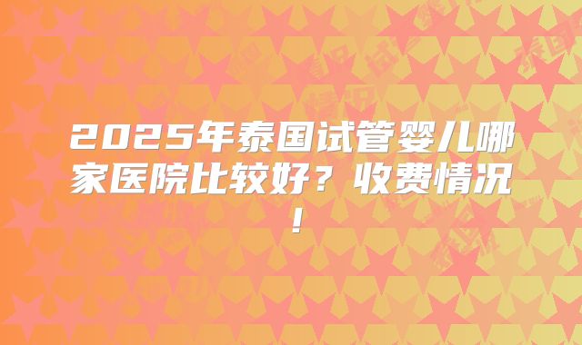 2025年泰国试管婴儿哪家医院比较好？收费情况！